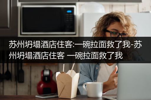 苏州坍塌酒店住客:一碗拉面救了我-苏州坍塌酒店住客 一碗拉面救了我
